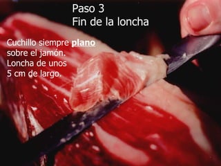 Paso 3 Fin de la loncha Cuchillo siempre  plano sobre el jamón. Loncha de unos 5 cm de largo. 