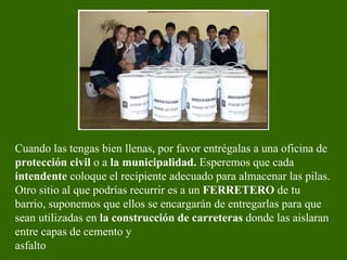 Cuando las tengas bien llenas, por favor entrégalas a una oficina de  protección civil  o a  la municipalidad.  Esperemos que cada  intendente  coloque el recipiente adecuado para almacenar las pilas. Otro sitio al que podrías recurrir es a un  FERRETERO  de tu barrio, suponemos que ellos se encargarán de entregarlas para que sean utilizadas en  la construcción de carreteras  donde las aislaran entre capas de cemento y asfalto   