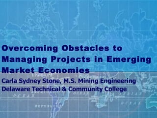 Overcoming Obstacles to Managing Projects in Emerging Market Economies Carla Sydney Stone, M.S. Mining Engineering Delaware Technical & Community College 