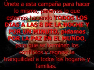 Únete a esta campaña para hacer lo mismo, paremos lo que estemos haciendo  TODOS LOS DIAS A LAS 8 DE LA NOCHE Y  POR UN MINUTO , pidamos POR LA PAZ EN EL MUNDO , para que se terminen los conflictos y regrese la tranquilidad a todos los hogares y familias.  