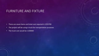 FURNITURE AND FIXTURE
• There are seven items and total cost required is 1255700
• The project will be using a truck for transportation purposes
• The truck cost would be 1100000
 