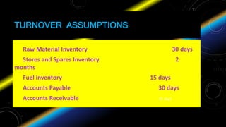 TURNOVER ASSUMPTIONS
Raw Material Inventory 30 days
Stores and Spares Inventory 2
months
Fuel inventory 15 days
Accounts Payable 30 days
Accounts Receivable 45 days
 