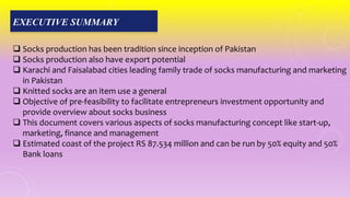 EXECUTIVE SUMMARY
 Socks production has been tradition since inception of Pakistan
 Socks production also have export potential
 Karachi and Faisalabad cities leading family trade of socks manufacturing and marketing
in Pakistan
 Knitted socks are an item use a general
 Objective of pre-feasibility to facilitate entrepreneurs investment opportunity and
provide overview about socks business
 This document covers various aspects of socks manufacturing concept like start-up,
marketing, finance and management
 Estimated coast of the project RS 87.534 million and can be run by 50% equity and 50%
Bank loans
 