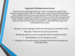 Kegunaan Osiloskop Secara Umum
Secara umum osiloskop berfungsi untuk menganalisa tingkah laku
besaran yang berubah-ubah terhadap waktu yang ditampilkan pada layar,
untuk melihat bentuk sinyal yang sedang diamati. Dengan Osiloskop
maka kita dapat mengetahui berapa frekuensi, periode dan tegangan dari
sinyal. Dengan sedikit penyetelan kita juga bisa mengetahui beda fasa
antara sinyal masukan dan sinyal keluaran. Ada beberapa kegunaan
osiloskop lainnya, yaitu:
• Mengukur besar tegangan listrik dan hubungannya terhadap waktu.
• Mengukur frekuensi sinyal yang berosilasi.
• Mengecek jalannya suatu sinyal pada sebuah rangakaian listrik.
• Membedakan arus AC dengan arus DC.
• Mengecek noise pada sebuah rangkaian listrik dan hubungannya
terhadap waktu.
 