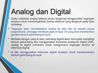 • Suatu osiloskop analog bekerja secara langsung menggunakan tegangan
terukur untuk membangkitkan berkas elektron yang bergerak pada layar
osiloskop.
• Tegangan akan membelokkan berkas ke atas dan ke bawah secara
proporsional, sehingga membuat jejak di layar. Ini yang akan memberikan
gambar bentuk gelombang di layar.
• Berbeda dengan yang di atas, osiloskop digital akan mencuplik (sampling)
bentuk gelombang dan menggunakan konverter-analog ke digital (ADC,
analog to digital converter) untuk mengonversi tegangan terukur ke
informasi digital.
• Ia lalu menggunakan informasi digital tersebut untuk merekonstruksi
bentuk gelombang ke layar
Analog dan Digital
 