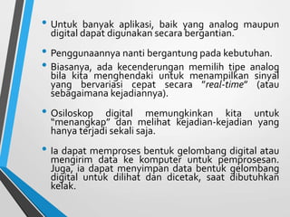 • Untuk banyak aplikasi, baik yang analog maupun
digital dapat digunakan secara bergantian.
• Penggunaannya nanti bergantung pada kebutuhan.
• Biasanya, ada kecenderungan memilih tipe analog
bila kita menghendaki untuk menampilkan sinyal
yang bervariasi cepat secara ”real-time” (atau
sebagaimana kejadiannya).
• Osiloskop digital memungkinkan kita untuk
“menangkap” dan melihat kejadian-kejadian yang
hanya terjadi sekali saja.
• Ia dapat memproses bentuk gelombang digital atau
mengirim data ke komputer untuk pemprosesan.
Juga, ia dapat menyimpan data bentuk gelombang
digital untuk dilihat dan dicetak, saat dibutuhkan
kelak.
 