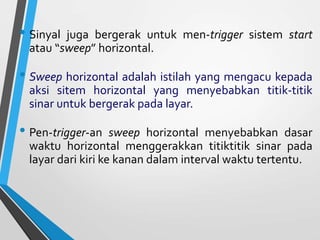 • Sinyal juga bergerak untuk men-trigger sistem start
atau “sweep” horizontal.
• Sweep horizontal adalah istilah yang mengacu kepada
aksi sitem horizontal yang menyebabkan titik-titik
sinar untuk bergerak pada layar.
• Pen-trigger-an sweep horizontal menyebabkan dasar
waktu horizontal menggerakkan titiktitik sinar pada
layar dari kiri ke kanan dalam interval waktu tertentu.
 
