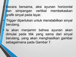 • Secara bersama, aksi ayunan horizontal
dan simpangan vertikal membekaskan
grafik sinyal pada layar.
• Trigger diperlukan untuk menstabilkan sinyal
berulang.
• Ia akan menjamin bahwa ayunan akan
dimulai pada titik yang sama dari sinyal
berulang, yang akan menghasilkan gambar
sebagaimana pada Gambar 7.
 