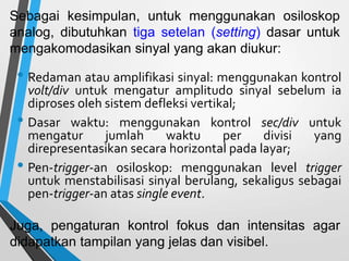 • Redaman atau amplifikasi sinyal: menggunakan kontrol
volt/div untuk mengatur amplitudo sinyal sebelum ia
diproses oleh sistem defleksi vertikal;
• Dasar waktu: menggunakan kontrol sec/div untuk
mengatur jumlah waktu per divisi yang
direpresentasikan secara horizontal pada layar;
• Pen-trigger-an osiloskop: menggunakan level trigger
untuk menstabilisasi sinyal berulang, sekaligus sebagai
pen-trigger-an atas single event.
Sebagai kesimpulan, untuk menggunakan osiloskop
analog, dibutuhkan tiga setelan (setting) dasar untuk
mengakomodasikan sinyal yang akan diukur:
Juga, pengaturan kontrol fokus dan intensitas agar
didapatkan tampilan yang jelas dan visibel.
 