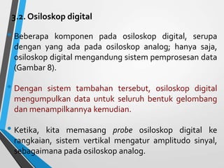 3.2. Osiloskop digital
• Beberapa komponen pada osiloskop digital, serupa
dengan yang ada pada osiloskop analog; hanya saja,
osiloskop digital mengandung sistem pemprosesan data
(Gambar 8).
• Dengan sistem tambahan tersebut, osiloskop digital
mengumpulkan data untuk seluruh bentuk gelombang
dan menampilkannya kemudian.
• Ketika, kita memasang probe osiloskop digital ke
rangkaian, sistem vertikal mengatur amplitudo sinyal,
sebagaimana pada osiloskop analog.
 