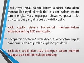 • Berikutnya, ADC dalam sistem akuisisi data akan
mencuplik sinyal di titik-titik diskret dalam waktu
dan mengkonversi tegangan sinyalnya pada titik-
titik tersebut yang disebut titik-titik cuplik.
• Klok cuplik sistem horizontal menenentukan
seberapa sering ADC mencuplik.
• Kecepatan ”detikan” klok disebut kecepatan cuplik
dan terukur dalam jumlah cuplikan per detik.
• Titik-titik cuplik dari ADC disimpan dalam memori
sebagai titik-titik bentuk gelombang.
 