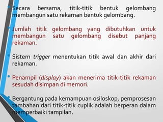 • Secara bersama, titik-titik bentuk gelombang
membangun satu rekaman bentuk gelombang.
• Jumlah titik gelombang yang dibutuhkan untuk
membangun satu gelombang disebut panjang
rekaman.
• Sistem trigger menentukan titik awal dan akhir dari
rekaman.
• Penampil (display) akan menerima titik-titik rekaman
sesudah disimpan di memori.
• Bergantung pada kemampuan osiloskop, pemprosesan
tambahan dari titik-titik cuplik adalah berperan dalam
memperbaiki tampilan.
 