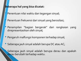 Beberapa hal yang bisa dicatat:
• Penentuan nilai waktu dan tegangan sinyal;
• Penentuan frekuensi dari sinyal yang berosilasi;
• Penampilan “bagian bergerak” dari rangkaian yang
direpresentasikan oleh sinyal;
• Pengaruh malfungsi komponen terhadap sinyal;
• Seberapa jauh sinyal adalah berupa DC atau AC;
• Seberapa jauh sinyal adalah berupa derau dan apakah
derau berubah terhadap waktu.
 