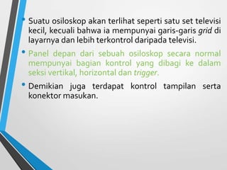 • Suatu osiloskop akan terlihat seperti satu set televisi
kecil, kecuali bahwa ia mempunyai garis-garis grid di
layarnya dan lebih terkontrol daripada televisi.
• Panel depan dari sebuah osiloskop secara normal
mempunyai bagian kontrol yang dibagi ke dalam
seksi vertikal, horizontal dan trigger.
• Demikian juga terdapat kontrol tampilan serta
konektor masukan.
 