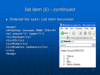17
list item (li) - continued
 Ordered list <ol>: List item berurutan.
<body>
<P>Daftar Jurusan PENS ITS</P>
<ol start="1" type=“1">
<li>Telkom</li>
<li>IT</li>
<li>Elka</li>
<li>Elektro Industri</li>
</ol>
<body>
 