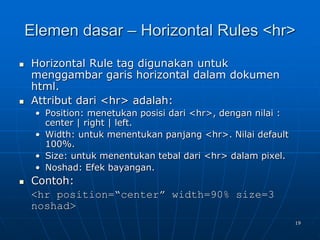 19
Elemen dasar – Horizontal Rules <hr>
 Horizontal Rule tag digunakan untuk
menggambar garis horizontal dalam dokumen
html.
 Attribut dari <hr> adalah:
• Position: menetukan posisi dari <hr>, dengan nilai :
center | right | left.
• Width: untuk menentukan panjang <hr>. Nilai default
100%.
• Size: untuk menentukan tebal dari <hr> dalam pixel.
• Noshad: Efek bayangan.
 Contoh:
<hr position=“center” width=90% size=3
noshad>
 
