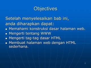 2
Objectives
Setelah menyelesaikan bab ini,
anda diharapkan dapat:
 Memahami konstruksi dasar halaman web.
 Mengerti tentang WWW
 Mengerti tag-tag dasar HTML
 Membuat halaman web dengan HTML
sederhana.
 