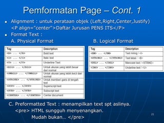 21
 Alignment : untuk perataan objek (Left,Right,Center,Justify)
<P align="center">Daftar Jurusan PENS ITS</P>
 Format Text :
A. Physical Format B. Logical Format
Pemformatan Page – Cont. 1
C. Preformatted Text : menampilkan text spt aslinya.
<pre> HTML sungguh menyenangkan.
Mudah bukan… </pre>
 