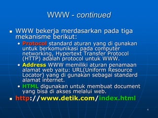 4
WWW - continued
 WWW bekerja merdasarkan pada tiga
mekanisme berikut:
• Protocol standard aturan yang di gunakan
untuk berkomunikasi pada computer
networking, Hypertext Transfer Protocol
(HTTP) adalah protocol untuk WWW.
• Address WWW memiliki aturan penamaan
alamat web yaitu: URL(Uniform Resource
Locator) yang di gunakan sebagai standard
alamat internet.
• HTML digunakan untuk membuat document
yang bisa di akses melalui web.
 http://www.detik.com/index.html
 