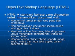 5
HyperText Markup Language (HTML)
 HTML  standard bahasa yang digunakan
untuk menampilkan document web.
• Mengontrol tampilan dari web page dan
contentnya.
• Mempublikasikan document secara online
sehingga bisa di akses.
• Membuat online form yang bisa di gunakan
untuk menangani pendaftaran, transaksi
secara online.
• Menambahkan object-object seperti image,
audio, video dan juga java applet dalam
document HTML.
 