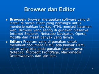 6
Browser dan Editor
 Browser: Browser merupakan software yang di
install di mesin client yang berfungsi untuk
menterjemahkan tag-tag HTML menjadi halaman
web. Browser yang sering di gunakan biasanya
Internet Explorer, Netscape Navigator, Opera,
Mozilla dan masih banyak yang lainya.
 Editor: Program yang di gunakan untuk
membuat document HTML, ada banyak HTML
editor yang bisa anda gunakan diantaranya:
Notepad, Microsoft FrontPage, Macromedia
Dreamweaver, dan lain-lain.
 