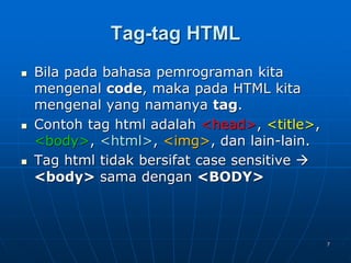 7
Tag-tag HTML
 Bila pada bahasa pemrograman kita
mengenal code, maka pada HTML kita
mengenal yang namanya tag.
 Contoh tag html adalah <head>, <title>,
<body>, <html>, <img>, dan lain-lain.
 Tag html tidak bersifat case sensitive 
<body> sama dengan <BODY>
 