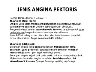 JENIS ANGINA PEKTORIS
Secara klinis, dikenal 3 jenis A-P :
1). Angina stabil kronik
Angina yang tidak mengalami perubahan dalam frekuensi, kuat
dan lamanya serangan , dalam beberapa bulan observasi.
Penyebab dasar adalah aterosklerosis koroner, tetapi nyeri AP tidak
berhubungan dengan luas atau beratnya aterosklerosis.
Jenis A-P ini paling umum ditemukan, dan terjadi setelah kerja fisik,
emosi atau makan. Angka kematian 3-4% setahun.
2). Angina tidak stabil
Serangan angina yang berulang dengan frekuensi dan lama
serangan yang progresif, serangan infark akut dan kematian
mendadak (dalam 1 jam sejak timbulnya gejala).
Serangan angina terjadi baik pada waktu istirahat maupun kerja fisik.
Mekanisme dasar dari angina ini adalah ketidak-stabilan plak
aterosklerotik koroner (berupa fissuring, splitting, rupturing).
 