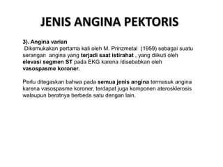 JENIS ANGINA PEKTORIS
3). Angina varian
Dikemukakan pertama kali oleh M. Prinzmetal (1959) sebagai suatu
serangan angina yang terjadi saat istirahat , yang diikuti oleh
elevasi segmen ST pada EKG karena /disebabkan oleh
vasospasme koroner.
Perlu ditegaskan bahwa pada semua jenis angina termasuk angina
karena vasospasme koroner, terdapat juga komponen aterosklerosis
walaupun beratnya berbeda satu dengan lain.
 
