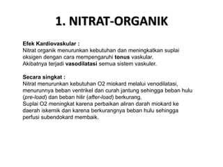 1. NITRAT-ORGANIK
Efek Kardiovaskular :
Nitrat organik menurunkan kebutuhan dan meningkatkan suplai
oksigen dengan cara mempengaruhi tonus vaskular.
Akibatnya terjadi vasodilatasi semua sistem vaskuler.
Secara singkat :
Nitrat menurunkan kebutuhan O2 miokard melalui venodilatasi,
menurunnya beban ventrikel dan curah jantung sehingga beban hulu
(pre-load) dan beban hilir (after-load) berkurang.
Suplai O2 meningkat karena perbaikan aliran darah miokard ke
daerah iskemik dan karena berkurangnya beban hulu sehingga
perfusi subendokard membaik.
 