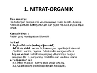 1. NITRAT-ORGANIK
Efek samping :
Berhubungan dengan efek vasodilatasinya : sakit kepala, flushing ,
hipotensi postural. Ketergantungan dan gejala rebound angina dapat
terjadi.
Kontra indikasi :
Pasien yang mendapatkan Sildenafil .
Indikasi :
1. Angina Pektoris (berbagai jenis A-P)
A-P tidak stabil : secara IV, kekurangan cepat terjadi toleransi.
Obat lain : aspirin, heparin, ß-bloker dan antagonis Ca++
Angina variant : nitrat kerja panjang, dikombinasi dengan
antagonis Ca++.(mengurangi mortalitas dan insidensi infark).
2. Penggunaan lain :
2.1. Infark miokard – hanya pada kasus tertentu.
2.2. Gagal jantung (kombinasi dengan hidralazin).
 