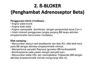 2. ß-BLOKER
(Penghambat Adrenoseptor Beta)
Penggunaan klinis (=indikasi) :
• Angina stabil kronik
• Angina tidak stabil
• Angina vasospastik (kombinasi dengan penghambat kanal Ca++)
• Infark miokard (penggunaan jangka panjang BB tanpa aktivitas
simpatomimetik menurunkan mortalitas)
Efek samping :
- Menurunkan denyut nadi (bradikardia dan blok AV), efek lebih kecil
pada BB dengan aktivitas simpatomimetik intrinsik.
- Memperburuk penyakit Raynaud (gunakan BB kardioselektif)
- Bronkospasme pada pasien dengan penyakit paru
- Menurunkan kadar HDL dan meningkatkan Trigliserida (BB dengan
aktivitas simpatomimetik intrinsik mengurangi efek ini)
 