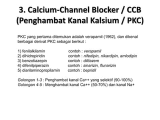 3. Calcium-Channel Blocker / CCB
(Penghambat Kanal Kalsium / PKC)
PKC yang pertama ditemukan adalah verapamil (1962), dan dikenal
berbagai derivat PKC sebagai berikut :
1) fenilalkilamin contoh : verapamil
2) dihidropiridin contoh : nifedipin, nikardipin, amlodipin
3) benzotiazepin contoh : diltiazem
4) difenilpiperazin contoh : sinarizin, flunarizin
5) diarilaminopropilamin contoh : bepridil
Golongan 1-3 : Penghambat kanal Ca++ yang selektif (90-100%)
Golongan 4-5 : Menghambat kanal Ca++ (50-70%) dan kanal Na+
 
