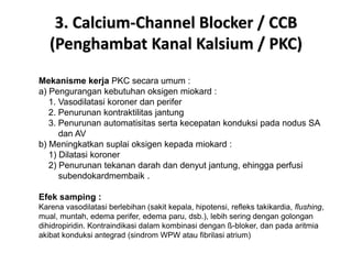 3. Calcium-Channel Blocker / CCB
(Penghambat Kanal Kalsium / PKC)
Mekanisme kerja PKC secara umum :
a) Pengurangan kebutuhan oksigen miokard :
1. Vasodilatasi koroner dan perifer
2. Penurunan kontraktilitas jantung
3. Penurunan automatisitas serta kecepatan konduksi pada nodus SA
dan AV
b) Meningkatkan suplai oksigen kepada miokard :
1) Dilatasi koroner
2) Penurunan tekanan darah dan denyut jantung, ehingga perfusi
subendokardmembaik .
Efek samping :
Karena vasodilatasi berlebihan (sakit kepala, hipotensi, refleks takikardia, flushing,
mual, muntah, edema perifer, edema paru, dsb.), lebih sering dengan golongan
dihidropiridin. Kontraindikasi dalam kombinasi dengan ß-bloker, dan pada aritmia
akibat konduksi antegrad (sindrom WPW atau fibrilasi atrium)
 