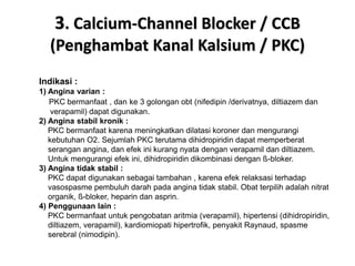 3. Calcium-Channel Blocker / CCB
(Penghambat Kanal Kalsium / PKC)
Indikasi :
1) Angina varian :
PKC bermanfaat , dan ke 3 golongan obt (nifedipin /derivatnya, diltiazem dan
verapamil) dapat digunakan.
2) Angina stabil kronik :
PKC bermanfaat karena meningkatkan dilatasi koroner dan mengurangi
kebutuhan O2. Sejumlah PKC terutama dihidropiridin dapat memperberat
serangan angina, dan efek ini kurang nyata dengan verapamil dan diltiazem.
Untuk mengurangi efek ini, dihidropiridin dikombinasi dengan ß-bloker.
3) Angina tidak stabil :
PKC dapat digunakan sebagai tambahan , karena efek relaksasi terhadap
vasospasme pembuluh darah pada angina tidak stabil. Obat terpilih adalah nitrat
organik, ß-bloker, heparin dan asprin.
4) Penggunaan lain :
PKC bermanfaat untuk pengobatan aritmia (verapamil), hipertensi (dihidropiridin,
diltiazem, verapamil), kardiomiopati hipertrofik, penyakit Raynaud, spasme
serebral (nimodipin).
 