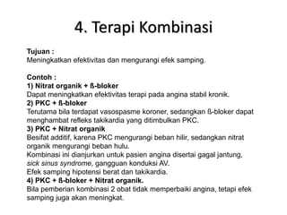4. Terapi Kombinasi
Tujuan :
Meningkatkan efektivitas dan mengurangi efek samping.
Contoh :
1) Nitrat organik + ß-bloker
Dapat meningkatkan efektivitas terapi pada angina stabil kronik.
2) PKC + ß-bloker
Terutama bila terdapat vasospasme koroner, sedangkan ß-bloker dapat
menghambat refleks takikardia yang ditimbulkan PKC.
3) PKC + Nitrat organik
Besifat additif, karena PKC mengurangi beban hilir, sedangkan nitrat
organik mengurangi beban hulu.
Kombinasi ini dianjurkan untuk pasien angina disertai gagal jantung,
sick sinus syndrome, gangguan konduksi AV.
Efek samping hipotensi berat dan takikardia.
4) PKC + ß-bloker + Nitrat organik.
Bila pemberian kombinasi 2 obat tidak memperbaiki angina, tetapi efek
samping juga akan meningkat.
 