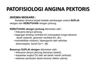 PATOFISIOLOGI ANGINA PEKTORIS
ISKEMIA MIOKARD :
Keadaan dimana terjadi ketidak seimbangan antara SUPLAI
oksigen dan KEBUTUHAN oksigen jantung.
KEBUTUHAN oksigen jantung ditentukan oleh :
▪ frekuensi denyut jantung,
▪ tegangan dinding ventrikel kiri (merupakan fungsi tekanan
darah sistemik, geometri ventrikel kiri, dll.)
▪ kontraktilitas miokard ( dipengaruhi oleh aktivitas
adrenoseptor, kanal Ca++, dll).
Besarnya SUPLAI oksigen ditentukan oleh :
▪ frekuensi denyut jantung (lamanya diastol),
▪ kapasitas angkut O2 oleh sel darah merah (eritrosit)
▪ kelainan pembuluh darah koroner (faktor utama).
 