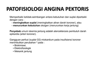 PATOFISIOLOGI ANGINA PEKTORIS
Memperbaiki ketidak-seimbangan antara kebutuhan dan suplai diperbaiki
dengan cara :
- meningkatkan suplai (meningkatkan aliran darah koroner), atau
- menurunkan kebutuhan oksigen (menurunkan kerja jantung)
Penyebab umum iskemia jantung adalah aterosklerosis pembuluh darah
epikardia (arteri koroner).
Gangguan perfusi (suplai O2) miokardium pada insufisiensi koroner
menimbulkan perubahan ² pada :
▪ Biokimiawi,
▪ Elektrofisiologik
▪ Mekanik jantung
 