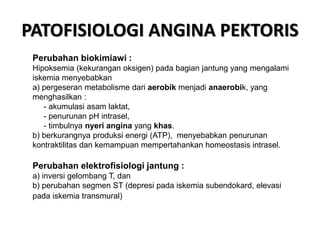 PATOFISIOLOGI ANGINA PEKTORIS
Perubahan biokimiawi :
Hipoksemia (kekurangan oksigen) pada bagian jantung yang mengalami
iskemia menyebabkan
a) pergeseran metabolisme dari aerobik menjadi anaerobik, yang
menghasilkan :
- akumulasi asam laktat,
- penurunan pH intrasel,
- timbulnya nyeri angina yang khas.
b) berkurangnya produksi energi (ATP), menyebabkan penurunan
kontraktilitas dan kemampuan mempertahankan homeostasis intrasel.
Perubahan elektrofisiologi jantung :
a) inversi gelombang T, dan
b) perubahan segmen ST (depresi pada iskemia subendokard, elevasi
pada iskemia transmural)
 