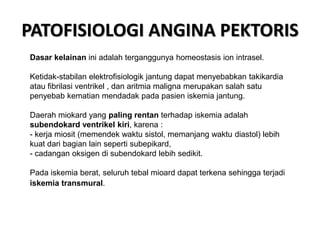 PATOFISIOLOGI ANGINA PEKTORIS
Dasar kelainan ini adalah terganggunya homeostasis ion intrasel.
Ketidak-stabilan elektrofisiologik jantung dapat menyebabkan takikardia
atau fibrilasi ventrikel , dan aritmia maligna merupakan salah satu
penyebab kematian mendadak pada pasien iskemia jantung.
Daerah miokard yang paling rentan terhadap iskemia adalah
subendokard ventrikel kiri, karena :
- kerja miosit (memendek waktu sistol, memanjang waktu diastol) lebih
kuat dari bagian lain seperti subepikard,
- cadangan oksigen di subendokard lebih sedikit.
Pada iskemia berat, seluruh tebal mioard dapat terkena sehingga terjadi
iskemia transmural.
 