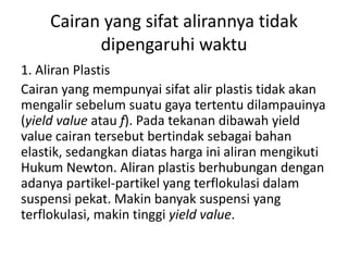 Cairan yang sifat alirannya tidak
dipengaruhi waktu
1. Aliran Plastis
Cairan yang mempunyai sifat alir plastis tidak akan
mengalir sebelum suatu gaya tertentu dilampauinya
(yield value atau f). Pada tekanan dibawah yield
value cairan tersebut bertindak sebagai bahan
elastik, sedangkan diatas harga ini aliran mengikuti
Hukum Newton. Aliran plastis berhubungan dengan
adanya partikel-partikel yang terflokulasi dalam
suspensi pekat. Makin banyak suspensi yang
terflokulasi, makin tinggi yield value.
 
