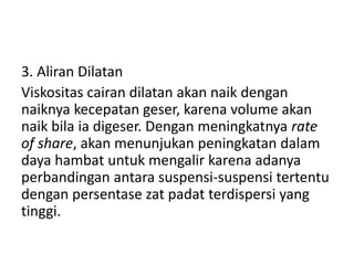 3. Aliran Dilatan
Viskositas cairan dilatan akan naik dengan
naiknya kecepatan geser, karena volume akan
naik bila ia digeser. Dengan meningkatnya rate
of share, akan menunjukan peningkatan dalam
daya hambat untuk mengalir karena adanya
perbandingan antara suspensi-suspensi tertentu
dengan persentase zat padat terdispersi yang
tinggi.
 