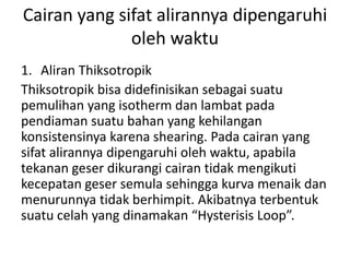 Cairan yang sifat alirannya dipengaruhi
oleh waktu
1. Aliran Thiksotropik
Thiksotropik bisa didefinisikan sebagai suatu
pemulihan yang isotherm dan lambat pada
pendiaman suatu bahan yang kehilangan
konsistensinya karena shearing. Pada cairan yang
sifat alirannya dipengaruhi oleh waktu, apabila
tekanan geser dikurangi cairan tidak mengikuti
kecepatan geser semula sehingga kurva menaik dan
menurunnya tidak berhimpit. Akibatnya terbentuk
suatu celah yang dinamakan “Hysterisis Loop”.
 