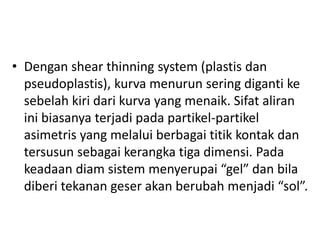 • Dengan shear thinning system (plastis dan
pseudoplastis), kurva menurun sering diganti ke
sebelah kiri dari kurva yang menaik. Sifat aliran
ini biasanya terjadi pada partikel-partikel
asimetris yang melalui berbagai titik kontak dan
tersusun sebagai kerangka tiga dimensi. Pada
keadaan diam sistem menyerupai “gel” dan bila
diberi tekanan geser akan berubah menjadi “sol”.
 