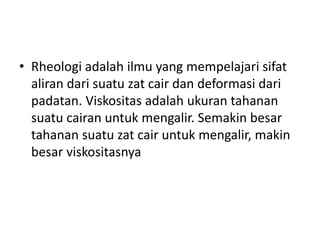 • Rheologi adalah ilmu yang mempelajari sifat
aliran dari suatu zat cair dan deformasi dari
padatan. Viskositas adalah ukuran tahanan
suatu cairan untuk mengalir. Semakin besar
tahanan suatu zat cair untuk mengalir, makin
besar viskositasnya
 