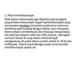 2. Aliran Antithiksotropik
Pada bahan thiksotropik juga diketahui adanya gejala
yang disebut thiksotropik negatif (antithiksotropik) yang
menyatakan kenaikan konsistensi pada kurva menurun.
Antitiksotropik berbeda dengan dilatasi atau rheopeksi.
Sistem dilatan terdeflokulasi dan biasanya mengandung
zat pada fase dispersi lebih dari 50% volume, sedangkan
menurut Samyn & Jung sistem antitiksotropik
mengandung zat padat dalam jumlah sedikit (1-10 %) dan
terflokulasi. Sistem keseimbangan pada cairan bersifat
antithiksotropik adalah sol.
 