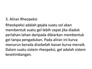 3. Aliran Rheopeksi
Rheokpeksi adalah gejala suatu sol akan
membentuk suatu gel lebih cepat jika diaduk
perlahan-lahan daripada dibiarkan membentuk
gel tanpa pengadukan. Pada aliran ini kurva
menurun berada disebelah kanan kurva menaik.
Dalam suatu sistem rheopeksi, gel adalah sistem
kesetimbangan.
 