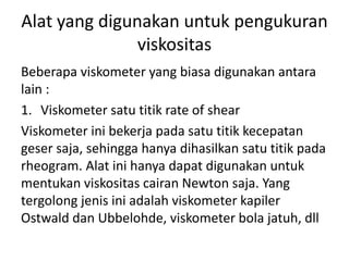 Alat yang digunakan untuk pengukuran
viskositas
Beberapa viskometer yang biasa digunakan antara
lain :
1. Viskometer satu titik rate of shear
Viskometer ini bekerja pada satu titik kecepatan
geser saja, sehingga hanya dihasilkan satu titik pada
rheogram. Alat ini hanya dapat digunakan untuk
mentukan viskositas cairan Newton saja. Yang
tergolong jenis ini adalah viskometer kapiler
Ostwald dan Ubbelohde, viskometer bola jatuh, dll
 