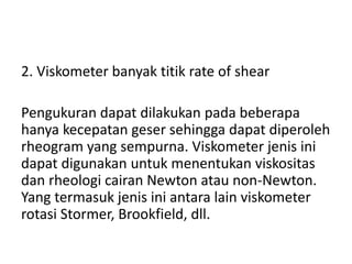 2. Viskometer banyak titik rate of shear
Pengukuran dapat dilakukan pada beberapa
hanya kecepatan geser sehingga dapat diperoleh
rheogram yang sempurna. Viskometer jenis ini
dapat digunakan untuk menentukan viskositas
dan rheologi cairan Newton atau non-Newton.
Yang termasuk jenis ini antara lain viskometer
rotasi Stormer, Brookfield, dll.
 