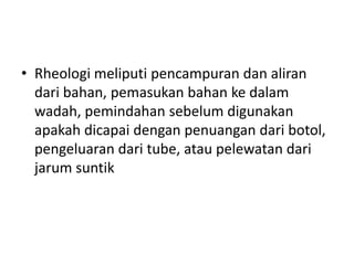 • Rheologi meliputi pencampuran dan aliran
dari bahan, pemasukan bahan ke dalam
wadah, pemindahan sebelum digunakan
apakah dicapai dengan penuangan dari botol,
pengeluaran dari tube, atau pelewatan dari
jarum suntik
 