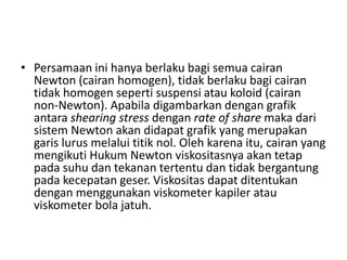 • Persamaan ini hanya berlaku bagi semua cairan
Newton (cairan homogen), tidak berlaku bagi cairan
tidak homogen seperti suspensi atau koloid (cairan
non-Newton). Apabila digambarkan dengan grafik
antara shearing stress dengan rate of share maka dari
sistem Newton akan didapat grafik yang merupakan
garis lurus melalui titik nol. Oleh karena itu, cairan yang
mengikuti Hukum Newton viskositasnya akan tetap
pada suhu dan tekanan tertentu dan tidak bergantung
pada kecepatan geser. Viskositas dapat ditentukan
dengan menggunakan viskometer kapiler atau
viskometer bola jatuh.
 